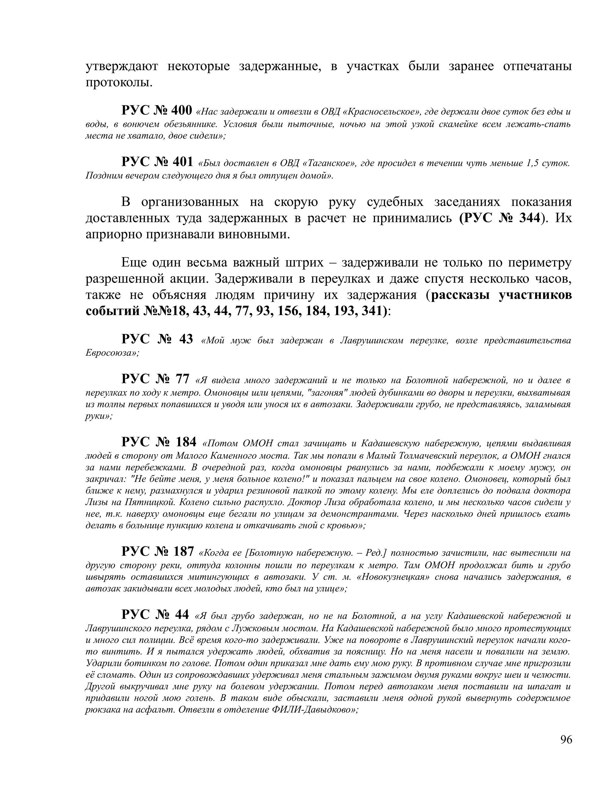 утверждают некоторые задержанные, в участках были заранее отпечатаны
протоколы.

        РУС № 400 «Нас задержали и отвезли в ОВД «Красносельское», где держали двое суток без еды и
воды, в вонючем обезьяннике. Условия были пыточные, ночью на этой узкой скамейке всем лежать-спать
места не хватало, двое сидели»;

       РУС № 401 «Был доставлен в ОВД «Таганское», где просидел в течении чуть меньше 1,5 суток.
Поздним вечером следующего дня я был отпущен домой».

     В организованных на скорую руку судебных заседаниях показания
доставленных туда задержанных в расчет не принимались (РУС № 344). Их
априорно признавали виновными.

     Еще один весьма важный штрих – задерживали не только по периметру
разрешенной акции. Задерживали в переулках и даже спустя несколько часов,
также не объясняя людям причину их задержания (рассказы участников
событий №№18, 43, 44, 77, 93, 156, 184, 193, 341):

       РУС № 43          «Мой муж был задержан в Лаврушинском переулке, возле представительства
Евросоюза»;

        РУС № 77 «Я видела много задержаний и не только на Болотной набережной, но и далее в
переулках по ходу к метро. Омоновцы шли цепями, "загоняя" людей дубинками во дворы и переулки, выхватывая
из толпы первых попавшихся и уводя или унося их в автозаки. Задерживали грубо, не представляясь, заламывая
руки»;

        РУС № 184 «Потом ОМОН стал зачищать и Кадашевскую набережную, цепями выдавливая
людей в сторону от Малого Каменного моста. Так мы попали в Малый Толмачевский переулок, а ОМОН гнался
за нами перебежками. В очередной раз, когда омоновцы рванулись за нами, подбежали к моему мужу, он
закричал: "Не бейте меня, у меня больное колено!" и показал пальцем на свое колено. Омоновец, который был
ближе к нему, размахнулся и ударил резиновой палкой по этому колену. Мы еле доплелись до подвала доктора
Лизы на Пятницкой. Колено сильно распухло. Доктор Лиза обработала колено, и мы несколько часов сидели у
нее, т.к. наверху омоновцы еще бегали по улицам за демонстрантами. Через насколько дней пришлось ехать
делать в больнице пункцию колена и откачивать гной с кровью»;

       РУС № 187 «Когда ее [Болотную набережную. – Ред.] полностью зачистили, нас вытеснили на
другую сторону реки, оттуда колонны пошли по переулкам к метро. Там ОМОН продолжал бить и грубо
швырять оставшихся митингующих в автозаки. У ст. м. «Новокузнецкая» снова начались задержания, в
автозак закидывали всех молодых людей, кто был на улице»;

       РУС № 44         «Я был грубо задержан, но не на Болотной, а на углу Кадашевской набережной и
Лаврушинского переулка, рядом с Лужковым мостом. На Кадашевской набережной было много протестующих
и много сил полиции. Всё время кого-то задерживали. Уже на повороте в Лаврушинский переулок начали кого-
то винтить. И я пытался удержать людей, обхватив за поясницу. Но на меня насели и повалили на землю.
Ударили ботинком по голове. Потом один приказал мне дать ему мою руку. В противном случае мне пригрозили
её сломать. Один из сопровождавших удерживал меня стальным зажимом двумя руками вокруг шеи и челюсти.
Другой выкручивал мне руку на болевом удержании. Потом перед автозаком меня поставили на шпагат и
придавили ногой мою голень. В таком виде обыскали, заставили меня одной рукой вывернуть содержимое
рюкзака на асфальт. Отвезли в отделение ФИЛИ-Давыдково»;


                                                                                                       96
 