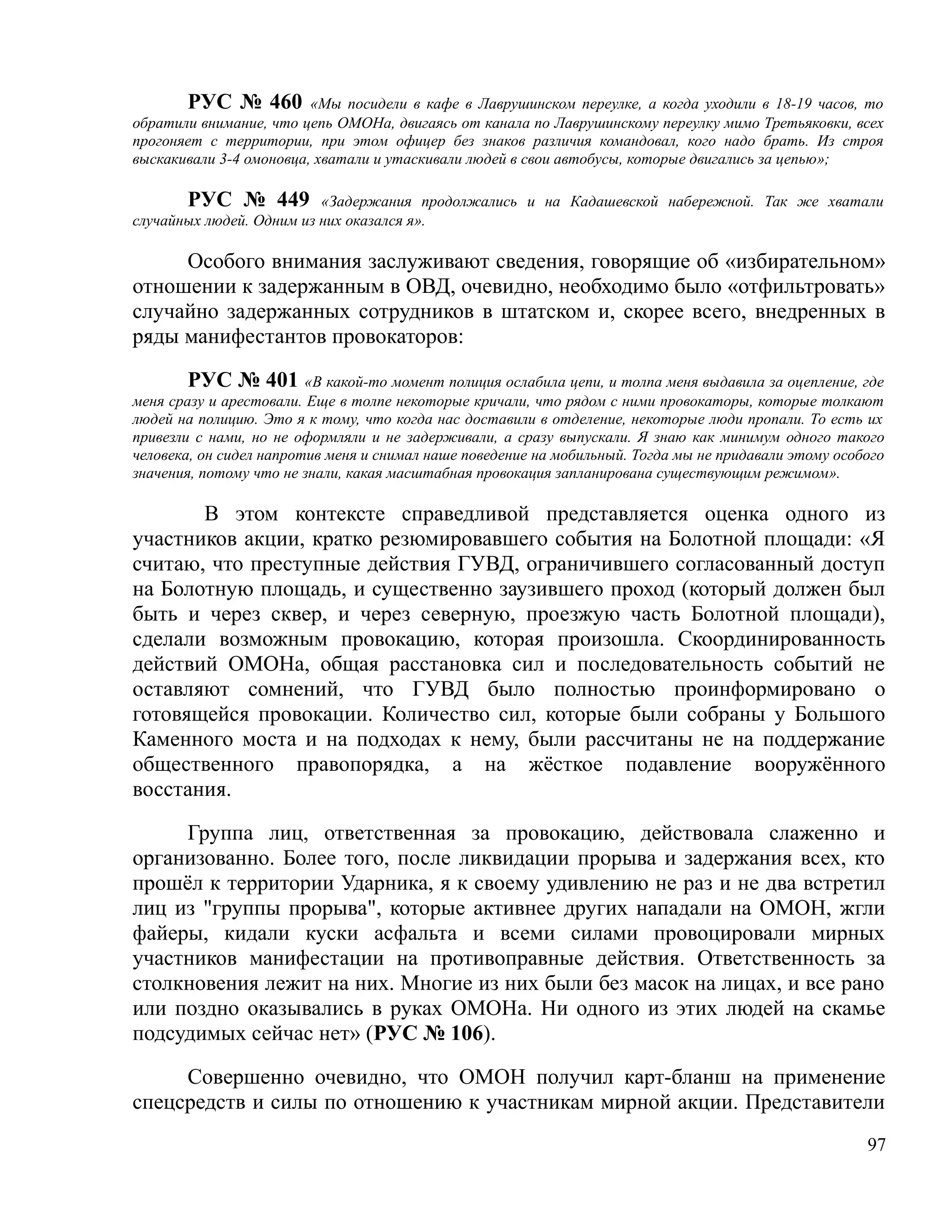 РУС № 460 «Мы посидели в кафе в Лаврушинском переулке, а когда уходили в 18-19 часов, то
обратили внимание, что цепь ОМОНа, двигаясь от канала по Лаврушинскому переулку мимо Третьяковки, всех
прогоняет с территории, при этом офицер без знаков различия командовал, кого надо брать. Из строя
выскакивали 3-4 омоновца, хватали и утаскивали людей в свои автобусы, которые двигались за цепью»;

       РУС № 449 «Задержания продолжались и на Кадашевской набережной. Так же хватали
случайных людей. Одним из них оказался я».

     Особого внимания заслуживают сведения, говорящие об «избирательном»
отношении к задержанным в ОВД, очевидно, необходимо было «отфильтровать»
случайно задержанных сотрудников в штатском и, скорее всего, внедренных в
ряды манифестантов провокаторов:

        РУС № 401 «В какой-то момент полиция ослабила цепи, и толпа меня выдавила за оцепление, где
меня сразу и арестовали. Еще в толпе некоторые кричали, что рядом с ними провокаторы, которые толкают
людей на полицию. Это я к тому, что когда нас доставили в отделение, некоторые люди пропали. То есть их
привезли с нами, но не оформляли и не задерживали, а сразу выпускали. Я знаю как минимум одного такого
человека, он сидел напротив меня и снимал наше поведение на мобильный. Тогда мы не придавали этому особого
значения, потому что не знали, какая масштабная провокация запланирована существующим режимом».

       В этом контексте справедливой представляется оценка одного из
участников акции, кратко резюмировавшего события на Болотной площади: «Я
считаю, что преступные действия ГУВД, ограничившего согласованный доступ
на Болотную площадь, и существенно заузившего проход (который должен был
быть и через сквер, и через северную, проезжую часть Болотной площади),
сделали возможным провокацию, которая произошла. Скоординированность
действий ОМОНа, общая расстановка сил и последовательность событий не
оставляют сомнений, что ГУВД было полностью проинформировано о
готовящейся провокации. Количество сил, которые были собраны у Большого
Каменного моста и на подходах к нему, были рассчитаны не на поддержание
общественного правопорядка, а на жёсткое подавление вооружённого
восстания.

     Группа лиц, ответственная за провокацию, действовала слаженно и
организованно. Более того, после ликвидации прорыва и задержания всех, кто
прошёл к территории Ударника, я к своему удивлению не раз и не два встретил
лиц из "группы прорыва", которые активнее других нападали на ОМОН, жгли
файеры, кидали куски асфальта и всеми силами провоцировали мирных
участников манифестации на противоправные действия. Ответственность за
столкновения лежит на них. Многие из них были без масок на лицах, и все рано
или поздно оказывались в руках ОМОНа. Ни одного из этих людей на скамье
подсудимых сейчас нет» (РУС № 106).

     Совершенно очевидно, что ОМОН получил карт-бланш на применение
спецсредств и силы по отношению к участникам мирной акции. Представители
                                                                                                       97
 