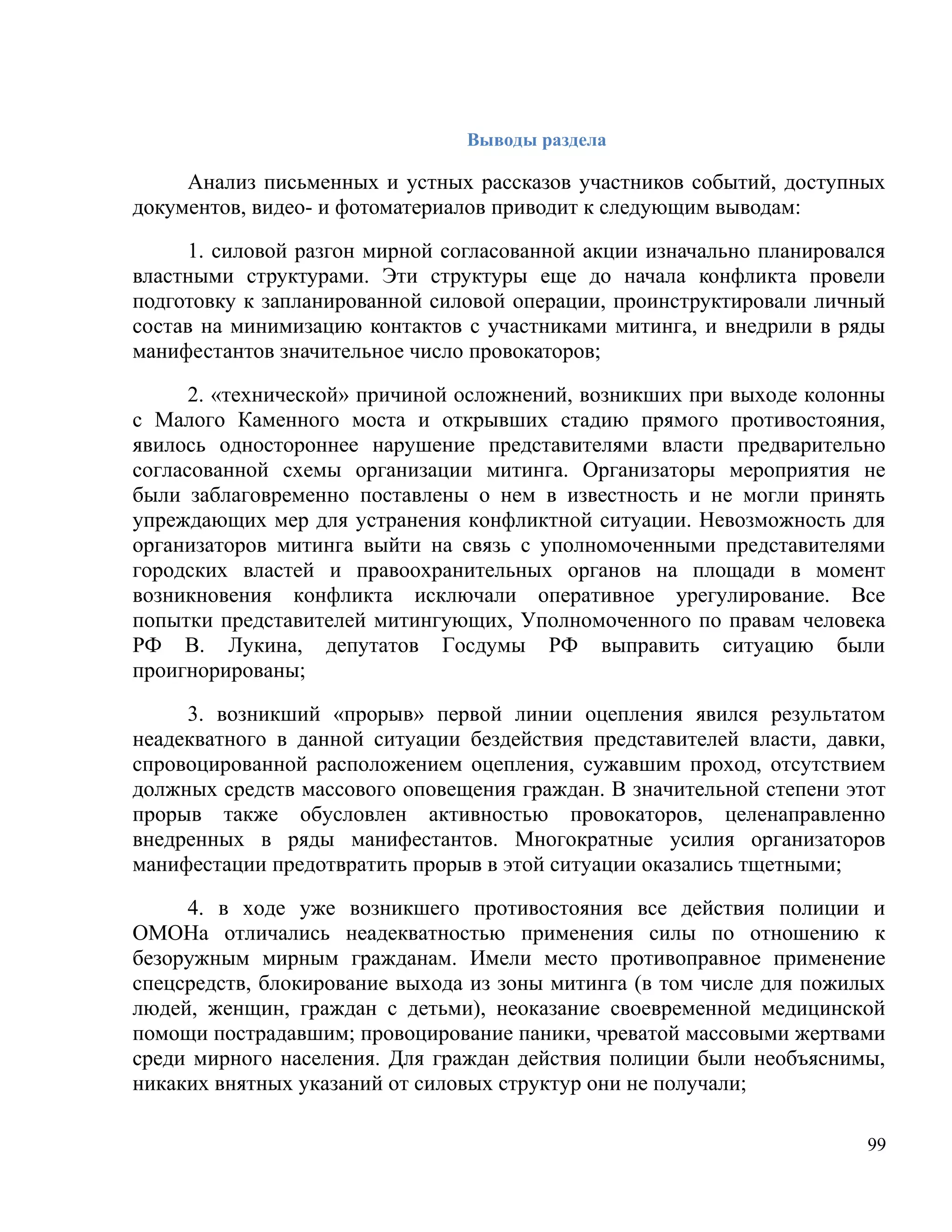 Выводы раздела

     Анализ письменных и устных рассказов участников событий, доступных
документов, видео- и фотоматериалов приводит к следующим выводам:

     1. силовой разгон мирной согласованной акции изначально планировался
властными структурами. Эти структуры еще до начала конфликта провели
подготовку к запланированной силовой операции, проинструктировали личный
состав на минимизацию контактов с участниками митинга, и внедрили в ряды
манифестантов значительное число провокаторов;

      2. «технической» причиной осложнений, возникших при выходе колонны
с Малого Каменного моста и открывших стадию прямого противостояния,
явилось одностороннее нарушение представителями власти предварительно
согласованной схемы организации митинга. Организаторы мероприятия не
были заблаговременно поставлены о нем в известность и не могли принять
упреждающих мер для устранения конфликтной ситуации. Невозможность для
организаторов митинга выйти на связь с уполномоченными представителями
городских властей и правоохранительных органов на площади в момент
возникновения конфликта исключали оперативное урегулирование. Все
попытки представителей митингующих, Уполномоченного по правам человека
РФ В. Лукина, депутатов Госдумы РФ выправить ситуацию были
проигнорированы;

     3. возникший «прорыв» первой линии оцепления явился результатом
неадекватного в данной ситуации бездействия представителей власти, давки,
спровоцированной расположением оцепления, сужавшим проход, отсутствием
должных средств массового оповещения граждан. В значительной степени этот
прорыв также обусловлен активностью провокаторов, целенаправленно
внедренных в ряды манифестантов. Многократные усилия организаторов
манифестации предотвратить прорыв в этой ситуации оказались тщетными;

     4. в ходе уже возникшего противостояния все действия полиции и
ОМОНа отличались неадекватностью применения силы по отношению к
безоружным мирным гражданам. Имели место противоправное применение
спецсредств, блокирование выхода из зоны митинга (в том числе для пожилых
людей, женщин, граждан с детьми), неоказание своевременной медицинской
помощи пострадавшим; провоцирование паники, чреватой массовыми жертвами
среди мирного населения. Для граждан действия полиции были необъяснимы,
никаких внятных указаний от силовых структур они не получали;

                                                                       99
 