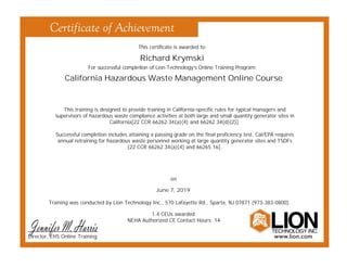 This certificate is awarded to:
For successful completion of Lion Technology’s Online Training Program:
Training was conducted by Lion Technology Inc., 570 Lafayette Rd., Sparta, NJ 07871 (973-383-0800).
Richard Krymski
California Hazardous Waste Management Online Course
June 7, 2019
on
1.4 CEUs awarded
NEHA Authorized CE Contact Hours: 14
This training is designed to provide training in California-specific rules for typical managers and
supervisors of hazardous waste compliance activities at both large and small quantity generator sites in
California[22 CCR 66262.34(a)(4) and 66262.34(d)(2)].
Successful completion includes attaining a passing grade on the final proficiency test. Cal/EPA requires
annual retraining for hazardous waste personnel working at large quantity generator sites and TSDFs
[22 CCR 66262.34(a)(4) and 66265.16].
Director, EHS Online Training
 