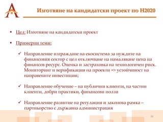 10
Изготвяне на кандидатски проект по H2020
 Цел: Изготвяне на кандидатски проект
 Примерни теми:
 Направление изграждане на екосистема за нуждите на
финансовия сектор с цел отключване на намаляване цена на
финансов ресурс. Оценка и застраховка на технологичен риск.
Мониторинг и верификация на проекти => устойчивост на
направените инвестиции;
 Направление обучение – на публични клиенти, на частни
клиенти, добри практики, финансови ползи
 Направление развитие на регулация и законова рамка –
партньорство с държавна администрация
 