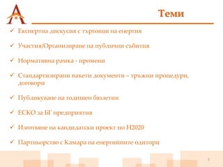 3
 Експертна дискусия с търговци на енергия
 Участия/Организиране на публични събития
 Нормативна рамка - промени
 Стандартизирани пакети документи – тръжни процедури,
договори
 Публикуване на годишен бюлетин
 ЕСКО за БГ предприятия
 Изготвяне на кандидатски проект по H2020
 Партньорство с Камара на енергийните одитори
Теми
 