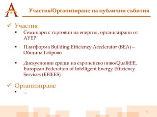 Участия/Организиране на публични събития
5
 Участия
 Семинари с търговци на енергия, организирани от
АУЕР
 Платформа Building Efficiency Accelerator (BEA) –
Община Габрово
 Дискусионни срещи на европейско ниво/QualitEE,
European Federation of Intelligent Energy Efficiency
Services (EFIEES)
 Организиране
 ...
 