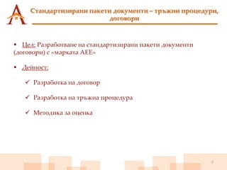 7
 Цел: Разработване на стандартизирани пакети документи
(договори) с «марката АЕЕ»
 Дейност:
 Разработка на договор
 Разработка на тръжна процедура
 Методика за оценка
Стандартизирани пакети документи – тръжни процедури,
договори
 