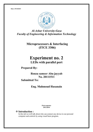 Date: 29/10/2013

Al-Azhar University-Gaza
Faculty of Engineering & Information Technology

Microprocessors & Interfacing
(ITCE 3306)

Experiment no. 2
LEDs with parallel port
Prepared By:
Ronza sameer Abu jayyab
No. 20111511
Submitted To:
Eng. Mahmoud Hasanain

First semester
2013/2014

 Introduction :
In this lab we will talk about who can connect any device in our personal
computer and controls by using visual basic program.

 