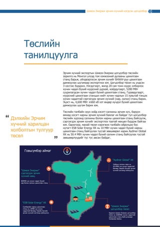 Шивээ Энержи эрчим хүчний нэгдсэн цогцолбор
Төслийн
танилцуулга
Эрчим хүчний экспортын Шивээ-Энержи цогцолбор төслийн
зорилго нь Монгол Улсад том хэмжээний дулааны цахилгаан
станц барьж, үйлдвэрлэсэн эрчим хүчийг дотооддоо нийлүүлэхээс
гадна БНХАУ-руу цахилгаан дамжуулах шугамаар экспортлох юм.
Цогцолбор төсөл нь үндсэн 3 хэсгээс бүрдэнэ. Нэгдүгээрт, жилд
20 сая тонн нүүрс олборлох хүчин чадал бүхий нүүрсний уурхай,
хоёрдугаарт, 5280 МВт суурилагдсан хүчин чадал бүхий цахилгаан
станц. Гуравдугаарт, нүүрсний цахилгаан станцын нийт хүчин
чадлын 15 хувьтай тэнцэх хүчин чадалтай сэргээгдэх эрчим хүчний
(нар, салхи) станц барих. Эцэст нь, 4,600 МВт ±660 кВ хэт өндөр
хүчдэл бүхий цахилгаан дамжуулах шугам барих юм.
Төслийн талбайн зүүн хойд хэсэгт салхины эрчим хүч, баруун
өмнөд хэсэгт нарны эрчим хүчний баялаг их байдаг тул цогцолбор
төслийн хүрээнд салхины болон нарны цахилгаан станц байгуулж,
сэргээгдэх эрчим хүчийг экспортлох таатай нөхцөл бүрдэж байгаа
юм. Одоогоор, манай төсөл хэрэгжих талбайн ойролцоо бүс
нутагт ESB Solar Energy ХК нь 10 МВт хүчин чадал бүхий нарны
цахилгаан станц байгуулах тусгай зөвшөөрөл харин Aydiner Global
ХК нь 50.4 МВт хүчин чадал бүхий салхин станц байгуулах тусгай
зөвшөөрлүүдийг тус тус авсан байдаг.
13
Говьсүмбэр аймаг
Дэлхийн Эрчим
хүчний харилцан
холболтын тулгуур
төсөл
“
“
 