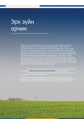 Шивээ Энержи эрчим хүчний нэгдсэн цогцолбор
Эрх зүйн
орчин
МУ-ын Эрчим хүчний тухай хууль нь эрчим хүчний нөөцийг ашиглан эрчим хүч
үйлдвэрлэх, дамжуулах, түгээх, диспетчерийн зохицуулалт хийх, хангах үйл
ажиллагаа эрхлэх, эрчим хүчний барилга байгууламж барих болон эрчим хүчийг
хэрэглэхтэй холбогдон үүссэн харилцааг зохицуулахаар 2001 оны 2 дугаар сард
батлагдсан. Харин Сэргээгдэх эрчим хүчний тухай хууль нь 2007 оны 1 дүгээр сард
сэргээгдэх эрчим хүчний эх үүсвэрийг ашиглаж эрчим хүч үйлдвэрлэх, нийлүүлэхтэй
холбогдсон харилцааг зохицуулахаар батлагдсан байдаг. 2015 оны 07 дугаар
сард Монгол Улсад сэргээгдэх эрчим хүчний үйлдвэрлэлийг нэмэгдүүлэх, дэмжих
зорилгоор Төрөөс Эрчим хүчний талаар баримтлах бодлогыг боловсруулж баталсан.
Төрөөс баримтлах бодлого үндсэн 2 үе шаттай хэрэгжинэ /2015-2030/. Төрөөс эрчим
хүчний талаар баримтлах бодлогын хүрээнд Сэргээгдэх эрчим хүчний талаар дараах
зорилтуудыг хэрэгжүүлэхээр ажиллаж байна. Үүнд:
	 • Эрчим хүчний суурилагдсан хүчин чадалд сэргээгдэх эрчим хүчний эзлэх
хувь хэмжээг 2020 онд 20 хувь, 2030 онд 30 хувь хүртэл нэмэгдүүлэх;
	 • Сэргээгдэх эрчим хүчний чиглэлээр хөрөнгө оруулалтыг нэмэгдүүлэх эрх
зүй, татварын таатай орчныг бүрдүүлэх
Түүнчлэн, МУ-ын Засгийн газраас 2016 онд сэргээгдэх эрчим хүчний хөгжлийг
дэмжих зорилгын хүрээнд сэргээгдэх эрчим хүчний импортын тоног төхөөрөмж, эд
ангийг гаалийн татвараас болон нэмүү өртгийн албан татвараас чөлөөлсөн.
14
 