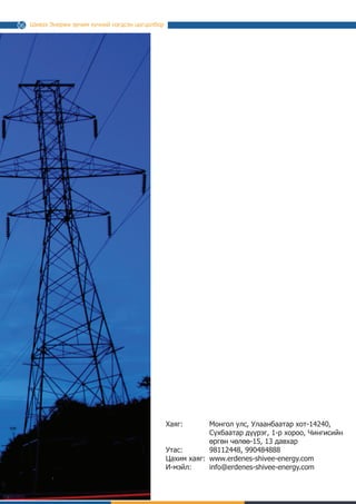 Шивээ Энержи эрчим хүчний нэгдсэн цогцолбор
Хаяг:
Утас:
Цахим хаяг:
И-мэйл:
16
Монгол Улс, Улаанбаатар хот-14240,
Сүхбаатар дүүрэг, 1-р хороо, Чингисийн
өргөн чөлөө-15, 13 давхар
98112448, 990484888
www.erdenes-shivee-energy.com
info@erdenes-shivee-energy.com
 
