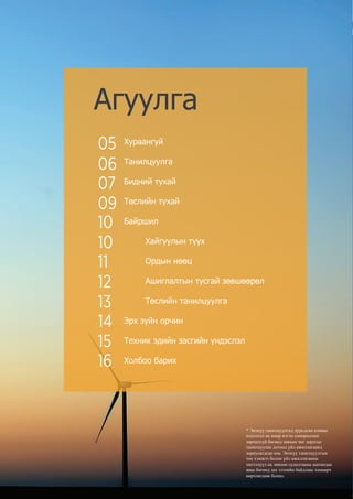 Шивээ Энержи эрчим хүчний нэгдсэн цогцолбор
Хураангуй
Танилцуулга
Бидний тухай
Төслийн тухай
Байршил
	 Хайгуулын түүх	
	 Ордын нөөц
	 Ашиглалтын тусгай зөвшөөрөл
	 Төслийн танилцуулга
Эрх зүйн орчин
Техник эдийн засгийн үндэслэл
Холбоо барих
Агуулга
* Энэхүү танилцуулгад дурьдсан аливаа
мэдээлэл нь ямар нэгэн сонирхолын
зөрчилгүй бөгөөд зөвхөн чиг зорлгыг
танилцуулах дотоод үйл ажиллагаанд
зориулагдсан юм. Энэхүү танилцуулгын
тоо хэмжээ болон үйл ажиллагааны
чиглэлүүл нь зөвхөн судалгааны шатандаа
яваа бөгөөд зах зээлийн байдлаас хамаарч
өөрчлөгдөж болно.
05
06
07
09
10
10
11
12
13
14
15
16
 