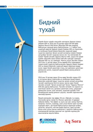 Шивээ Энержи эрчим хүчний нэгдсэн цогцолбор
Бидний
тухай
Төр, хувийн хэвшлийн хамтарсан Эрдэнэс Шивээ Энержи ХХК
нь 2016 оны 03 дугаар сарын 04-ний өдөр Эрдэнэс Монгол
ХХК болон Эйкүсора ХХК-ийн хооронд байгуулсан гэрээний
дагуу байгуулагдсан. Монгол Улсын Засгийн газрын 2016 оны
11 дүгээр сарын 16-ны өдрийн 64-р хуралдааны тэмдэглэлийг
үндэслэн байгуулагдсан 1.2 тэрбум тонн нүүрсний нөөцтэй
Эрдэнэс Шивээ Энержи ХХК нь стратегийн ач холбогдол бүхий
Шивээ-Овоогийн нүүрсний ордыг түшиглэн байгуулах Эрчим
хүчний экспортын Шивээ Энержи цогцолбор төслийг нүүрсээр
хангах юм. Тус компанийн 50 хувийг Төрийн өмчит Эрдэнэс
Монгол ХХК, үлдсэн 50 хувийг хувийн хэвшлийн Шинэ Шивээ
ХХК-ийн хувьцааг эзэмшдэг Эйкүора ХХК тус тус эзэмшдэг.
2016 оны 10 дугаар сарын 26-ны өдөр Засгийн газрын 422-
р тогтоолын дагуу стратегийн ач холбогдол бүхий Шивээ-
Овоогийн нүүрсний ордыг түшиглэн эрчим хүчний цогцолбор
төслийг хэрэгжүүлэх бэлтгэл ажлыг хангах үүрэг бүхий
төслийн нэгжийг “Эрчим хүчний яам” болон “Эрдэнэс Монгол”
ХХК-ийн дэргэд байгуулсан. Төслийн нэгжийн гол зорилго нь
сэргээгдэх эрчим хүч, дулааны цахилгаан станц, цахилгаан
дамжуулах шугам, усан хангамж, нүүрсний уурхайн ТЭЗҮ
боловсруулах ажилд дэмжлэг үзүүлэх, төслийн хэрэгжилтийг
хангахад оршино.
Манай компанийн төв оффис УБ хот, СБД-ийн 1-р хороо,
Чингисийн өргөн чөлөө-15, Моннис цамхгийн 13 давхарт
байрлаж байна. Төв оффис нь хууль эрх зүй, санхүү бүртгэл,
захиргаа, геологи, инженер, олон улсын болон орон нутгийн
худалдан авалт, эрх бүхий байгууллагын харилцаа холбоо,
логистик, орчуулга, нягтлан бодох бүртгэл, орон нутгийн
болон олон улсын ханган нийлүүлэгч, гэрээлэгч байгууллага
компаниудтай хамтран ажиллах чиг үүргийн хүрээнд үйл
ажиллагаагаа явуулж байна.
Aq Sora
8
 