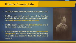  In 1934, Klein’s older son, Hans was killed in a fall.
 Mellita, who had recently moved to London,
maintained that her brother had committed suicide,
and she blamed her mother for his death.
 Melitta began analysis with Edward Glover, one of
Klein’s rivals in British Society.
 Klein and her daughter then became professionally
antagonistic and Mellitta maintained her animosity
even after her mother’s death (In 1960, due to
cancer ).
Klein’s Career Life
 