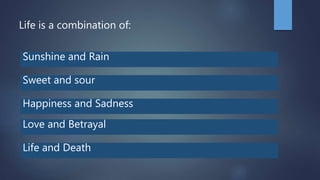 Life is a combination of:
Sunshine and Rain
Sweet and sour
Happiness and Sadness
Life and Death
Love and Betrayal
 