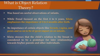  Was based on careful observations of infants.
 While Freud focused on the first 4 to 6 years, Klein
emphasizes the importance of 4 to 6 months after birth.
 Its importance of certain objects like breasts, vagina, and
penis and so on to be of great impact on an infants.
 Klein stresses that the child’s relation to the breast is
considered to be a prototype for later relationships
towards his/her parents and other individuals.
What is Object Relation
Theory?
 
