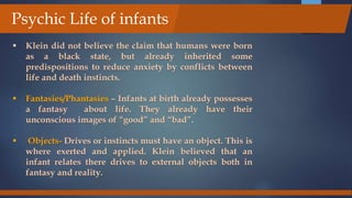 Klein did not believe the claim that humans were born
as a black state, but already inherited some
predispositions to reduce anxiety by conflicts between
life and death instincts.
 Fantasies/Phantasies – Infants at birth already possesses
a fantasy about life. They already have their
unconscious images of “good” and “bad”.
 Objects- Drives or instincts must have an object. This is
where exerted and applied. Klein believed that an
infant relates there drives to external objects both in
fantasy and reality.
Psychic Life of infants
 