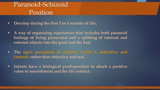  Develop during the first 3 or 4 months of life.
 A way of organizing experiences that includes both paranoid
feelings of being persecuted and a splitting of internal and
external objects into the good and the bad.
 The ego’s perception of external world is subjective and
fantastic rather than objective and real.
 Infants have a biological predisposition to attach a positive
value to nourishment and the life instinct.
Paranoid-Schizoid
Position
 