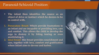  The infant then identifies the source as an
object of drive or instinct which he desires to be
in control with.
1. Persecutory Breast- Which provide frustrations to
an infant and are incapable of providing love, care
and comfort. This allows the child to develop the
urge to destroy it by biting tearing or even
annihilating it.
2. Ideal breast- this breast provides nourishment and
care, together with love, comfort and gratification
where infant aims to devour and harbor.
Paranoid-Schizoid Position
 