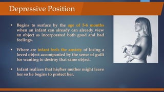  Begins to surface by the age of 5-6 months
when an infant can already can already view
an object as incorporated both good and bad
feelings.
 Where are infant feels the anxiety of losing a
loved object accompanied by the sense of guilt
for wanting to destroy that same object.
 Infant realizes that his/her mother might leave
her so he begins to protect her.
Depressive Position
 