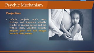 Projection
 infants projects one’s own
feelings and impulses actually
resides in another person and not
within them. Children usually
projects good and bad images
towards their parents.
Psychic Mechanism
 