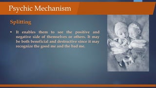 Splitting
 It enables them to see the positive and
negative side of themselves or others. It may
be both beneficial and destructive since it may
recognize the good me and the bad me.
Psychic Mechanism
 