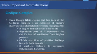 Oedipus Complex
 Even though Klein claims that her idea of the
Oedipus complex is an extension of Freud’s
many distinct characteristics where recognizable:
 It begins at much eelier time of life
 Significant part of it represents the
child’s fear of retaliation from his/her
parents
 Childs retention of positive feelings
towards both parents.
 It enables children to recognize
between good and bad.
Three Important Internalizations
 