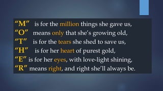 “M” is for the million things she gave us,
“O” means only that she’s growing old,
“T” is for the tears she shed to save us,
“H” is for her heart of purest gold,
“E” is for her eyes, with love-light shining,
“R” means right, and right she’ll always be.
 