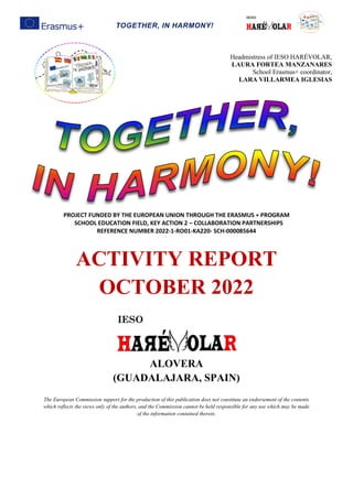 TOGETHER, IN HARMONY!
PROJECT FUNDED BY THE EUROPEAN UNION THROUGH THE ERASMUS + PROGRAM
SCHOOL EDUCATION FIELD, KEY ACTION 2 – COLLABORATION PARTNERSHIPS
REFERENCE NUMBER 2022-1-RO01-KA220- SCH-000085644
ACTIVITY REPORT
OCTOBER 2022
ALOVERA
(GUADALAJARA, SPAIN)
The European Commission support for the production of this publication does not constitute an endorsement of the contents
which reflects the views only of the authors, and the Commission cannot be held responsible for any use which may be made
of the information contained therein.
Headmistress of IESO HARÉVOLAR,
LAURA FORTEA MANZANARES
School Erasmus+ coordinator,
LARA VILLARMEA IGLESIAS
 