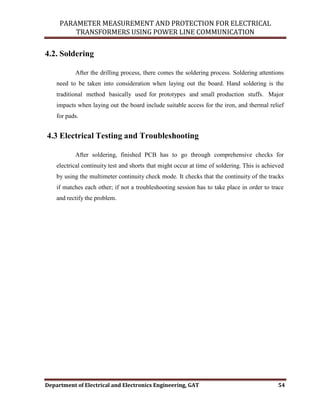 PARAMETER MEASUREMENT AND PROTECTION FOR ELECTRICAL
TRANSFORMERS USING POWER LINE COMMUNICATION
Department of Electrical and Electronics Engineering, GAT 54
4.2. Soldering
After the drilling process, there comes the soldering process. Soldering attentions
need to be taken into consideration when laying out the board. Hand soldering is the
traditional method basically used for prototypes and small production stuffs. Major
impacts when laying out the board include suitable access for the iron, and thermal relief
for pads.
4.3 Electrical Testing and Troubleshooting
After soldering, finished PCB has to go through comprehensive checks for
electrical continuity test and shorts that might occur at time of soldering. This is achieved
by using the multimeter continuity check mode. It checks that the continuity of the tracks
if matches each other; if not a troubleshooting session has to take place in order to trace
and rectify the problem.
 