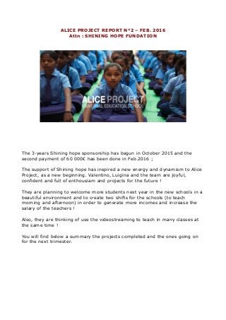 ALICE PROJECT REPORT N°2 – FEB. 2016
Attn : SHINING HOPE FUNDATION
The 3-years Shining hope sponsorship has begun in October 2015 and the
second payment of 60 000€ has been done in Feb.2016 ;
The support of Shining hope has inspired a new energy and dynamism to Alice
Project, as a new beginning. Valentino, Luigina and the team are joyful,
confident and full of enthousiam and projects for the future !
They are planning to welcome more students next year in the new schools in a
beautiful environment and to create two shifts for the schools (to teach
morning and afternoon) in order to generate more incomes and increase the
salary of the teachers !
Also, they are thinking of use the videostreaming to teach in many classes at
the same time !
You will find below a summary the projects completed and the ones going on
for the next trimester.
 