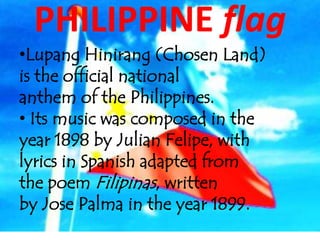 PHILIPPINE flag
•Lupang Hinirang (Chosen Land)
is the official national
anthem of the Philippines.
• Its music was composed in the
year 1898 by Julian Felipe, with
lyrics in Spanish adapted from
the poem Filipinas, written
by Jose Palma in the year 1899.
 