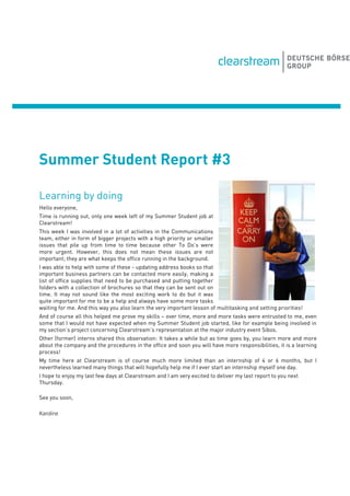 Summer Student Report #3
Learning by doing
Hello everyone,
Time is running out, only one week left of my Summer Student job at
Clearstream!
This week I was involved in a lot of activities in the Communications
team, either in form of bigger projects with a high priority or smaller
issues that pile up from time to time because other To Do’s were
more urgent. However, this does not mean these issues are not
important; they are what keeps the office running in the background.
I was able to help with some of these - updating address books so that
important business partners can be contacted more easily, making a
list of office supplies that need to be purchased and putting together
folders with a collection of brochures so that they can be sent out on
time. It may not sound like the most exciting work to do but it was
quite important for me to be a help and always have some more tasks
waiting for me. And this way you also learn the very important lesson of multitasking and setting priorities!
And of course all this helped me prove my skills – over time, more and more tasks were entrusted to me, even
some that I would not have expected when my Summer Student job started, like for example being involved in
my section’s project concerning Clearstream’s representation at the major industry event Sibos.
Other (former) interns shared this observation: It takes a while but as time goes by, you learn more and more
about the company and the procedures in the office and soon you will have more responsibilities, it is a learning
process!
My time here at Clearstream is of course much more limited than an internship of 4 or 6 months, but I
nevertheless learned many things that will hopefully help me if I ever start an internship myself one day.
I hope to enjoy my last few days at Clearstream and I am very excited to deliver my last report to you next
Thursday.
See you soon,
Karoline
 
