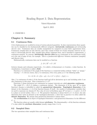 Reading Report 3. Data Representation
Valerii Klymchuk
April 3, 2015
0. EXERCISE 0
Chapter 3. Summary
0.1 Continuous Data
A lot of phenomena are modeled in terms of various physical quantities. In data representation these quanti-
ties can be classiﬁed in two fundamentally diﬀerent categories: intrinsically continuous and intrinsically
discrete ones. Continuous data are usually manipulated by computers in some ﬁnite approximate form.
Continuous sampled data are also discrete, since they consist of ﬁnite set of data elements, however in con-
trast to intrinsically discrete data, sampled data always originates from, and is intended to approximate, a
continuous quantity. In contrast, intrinsically discrete data has no counterpart in the continuous world,
as is the case of page of text, for example. This is a fundamental diﬀerence between continuous (sampled)
and discrete data.
Mathematically, continuous data can be modeled as a function
f : D ⊂ Rd
→ C ⊂ Rc
between domain and codomain respectively. f is called a d-dimensional, or d-variate, c-value function. In
visualization f sometimes is called a ﬁeld.
Function f is continuous if the graph of the function is a connected surface without “holes” or “jumps.”
Cauchy − δ criterion states, that f is continuous, if for every point p ∈ C the following holds:
∀ > 0, ∃δ > 0 : if x − p < δ, x ∈ C ⇒ f(x) − f(p) < .
Also, f is continuous of order k if the function itself and all its derivatives up to and including order k are
also continuous in this sense. This is denoted as f ∈ Ck
.
Functions f whose derivatives are continuous on compact intervals are called piecewise continuous.
The triplet D = (D, C, f) deﬁnes a continuous dataset. The dimension d of the space Rd
in which
function’s domain is embedded is called the geometrical dimension. Topological dimension of the
dataset is the dimension s ≤ d of the function domain D itself - the number of independent variables that
we need to represent our domain D. For a line of curve in Euclidean space R3
we have s = 1 and d = 3; if D
is a plane or curved surface, then s = 2. The geometric dimension is always ﬁxed to d = 3, hence, the only
dimension that varies in datasets is the topological dimension s, there fore in practice it is often called the
dataset dimension. We assume that geometrical dimension is always three.
The co-dimension of an object of topological dimension s and geometrical dimension d is the diﬀerence
d − s.
The function values are usually called dataset attributes. The dimensionality c of the function codomain
C is also called the attribute dimension (usually ranges from 1 to 4).
0.2 Sampled Data
The two operations relate sampled data and continuous data:
1
 