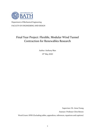 1
Department of Mechanical Engineering
FACULTY OF ENGINEERING AND DESIGN
Final Year Project: Flexible, Modular Wind Tunnel
Contraction for Renewables Research
Author: Anthony Man
13th
May 2020
Supervisor: Dr. Anna Young
Assessor: Professor Chris Bowen
Word Count: 11950 (Excluding tables, appendices, references, equations and captions)
 