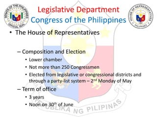 Legislative Department
Congress of the Philippines
• The House of Representatives
– Composition and Election
• Lower chamber
• Not more than 250 Congressmen
• Elected from legislative or congressional districts and
through a party-list system – 2nd Monday of May
– Term of office
• 3 years
• Noon on 30th of June
 
