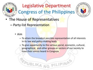 Legislative Department
Congress of the Philippines
• The House of Representatives
– Party-list Representation
• Aim
– To attain the broadest possible representation of all interests
in its law and policy-making body
– To give opportunity to the various social, economic, cultural,
geographical, and other groups or sectors of our society to
have their voices heard in Congress
 