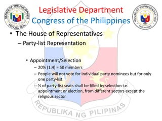 Legislative Department
Congress of the Philippines
• The House of Representatives
– Party-list Representation
• Appointment/Selection
– 20% (1:4) = 50 members
– People will not vote for individual party nominees but for only
one party-list
– ½ of party-list seats shall be filled by selection i.e.
appointment or election, from different sectors except the
religious sector
 