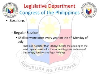 Legislative Department
Congress of the Philippines
• Sessions
– Regular Session
• Shall convene once every year on the 4th Monday of
July
– shall end not later than 30 days before the opening of the
next regular session for the succeeding year exclusive of
Saturdays, Sundays and legal holidays
 