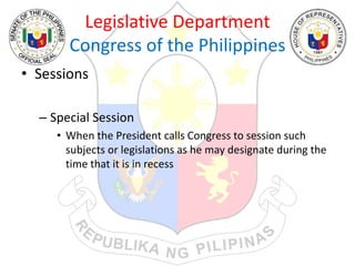 Legislative Department
Congress of the Philippines
• Sessions
– Special Session
• When the President calls Congress to session such
subjects or legislations as he may designate during the
time that it is in recess
 