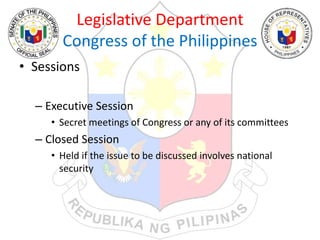 Legislative Department
Congress of the Philippines
• Sessions
– Executive Session
• Secret meetings of Congress or any of its committees
– Closed Session
• Held if the issue to be discussed involves national
security
 