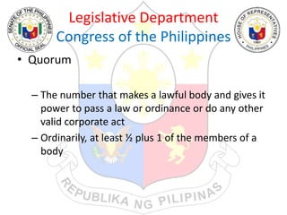 Legislative Department
Congress of the Philippines
• Quorum
– The number that makes a lawful body and gives it
power to pass a law or ordinance or do any other
valid corporate act
– Ordinarily, at least ½ plus 1 of the members of a
body
 