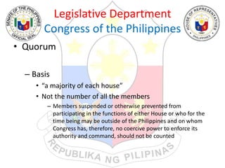 Legislative Department
Congress of the Philippines
• Quorum
– Basis
• “a majority of each house”
• Not the number of all the members
– Members suspended or otherwise prevented from
participating in the functions of either House or who for the
time being may be outside of the Philippines and on whom
Congress has, therefore, no coercive power to enforce its
authority and command, should not be counted
 