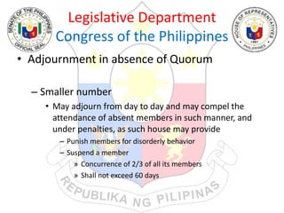 Legislative Department
Congress of the Philippines
• Adjournment in absence of Quorum
– Smaller number
• May adjourn from day to day and may compel the
attendance of absent members in such manner, and
under penalties, as such house may provide
– Punish members for disorderly behavior
– Suspend a member
» Concurrence of 2/3 of all its members
» Shall not exceed 60 days
 