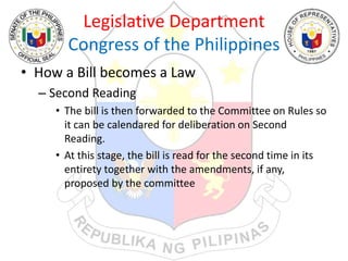 Legislative Department
Congress of the Philippines
• How a Bill becomes a Law
– Second Reading
• The bill is then forwarded to the Committee on Rules so
it can be calendared for deliberation on Second
Reading.
• At this stage, the bill is read for the second time in its
entirety together with the amendments, if any,
proposed by the committee
 