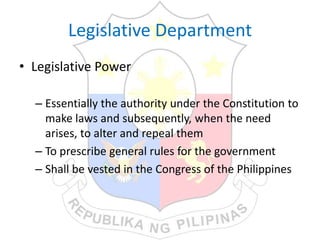 Legislative Department
• Legislative Power
– Essentially the authority under the Constitution to
make laws and subsequently, when the need
arises, to alter and repeal them
– To prescribe general rules for the government
– Shall be vested in the Congress of the Philippines
 