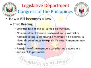 Legislative Department
Congress of the Philippines
• How a Bill becomes a Law
– Third Reading
• Only the title of the bill is read on the floor.
• No amendment thereto is allowed and a roll call or
nominal voting is called and a Member, if he desires, is
given three minutes to explain his vote. A member may
abstain.
• A majority of the members constituting a quorum is
sufficient to pass a bill.
 