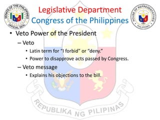 Legislative Department
Congress of the Philippines
• Veto Power of the President
– Veto
• Latin term for “I forbid” or “deny.”
• Power to disapprove acts passed by Congress.
– Veto message
• Explains his objections to the bill.
 