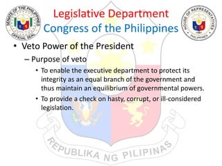 Legislative Department
Congress of the Philippines
• Veto Power of the President
– Purpose of veto
• To enable the executive department to protect its
integrity as an equal branch of the government and
thus maintain an equilibrium of governmental powers.
• To provide a check on hasty, corrupt, or ill-considered
legislation.
 