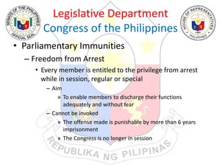 Legislative Department
Congress of the Philippines
• Parliamentary Immunities
– Freedom from Arrest
• Every member is entitled to the privilege from arrest
while in session, regular or special
– Aim
» To enable members to discharge their functions
adequately and without fear
– Cannot be invoked
» The offense made is punishable by more than 6 years
imprisonment
» The Congress is no longer in session
 