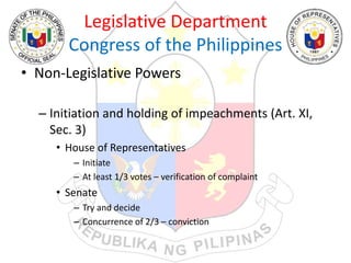 Legislative Department
Congress of the Philippines
• Non-Legislative Powers
– Initiation and holding of impeachments (Art. XI,
Sec. 3)
• House of Representatives
– Initiate
– At least 1/3 votes – verification of complaint
• Senate
– Try and decide
– Concurrence of 2/3 – conviction
 