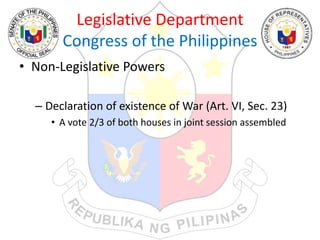 Legislative Department
Congress of the Philippines
• Non-Legislative Powers
– Declaration of existence of War (Art. VI, Sec. 23)
• A vote 2/3 of both houses in joint session assembled
 