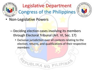 Legislative Department
Congress of the Philippines
• Non-Legislative Powers
– Deciding election cases involving its members
through Electoral Tribunal (Art. VI, Sec. 17)
• Exclusive jurisdiction over all contests relating to the
election, returns, and qualifications of their respective
members
 